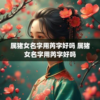 属猪女名字用芮字好吗 属猪女名字用芮字好吗