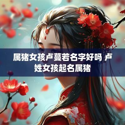 属猪女孩卢蔓若名字好吗 卢姓女孩起名属猪
