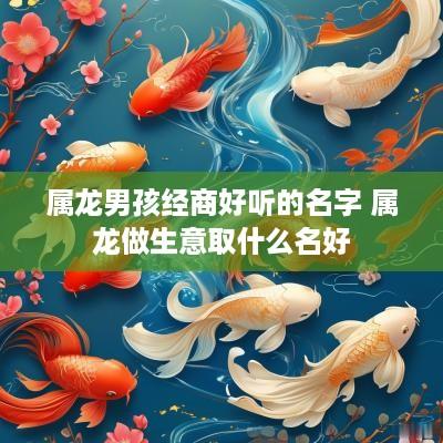 属龙男孩经商好听的名字 属龙做生意取什么名好