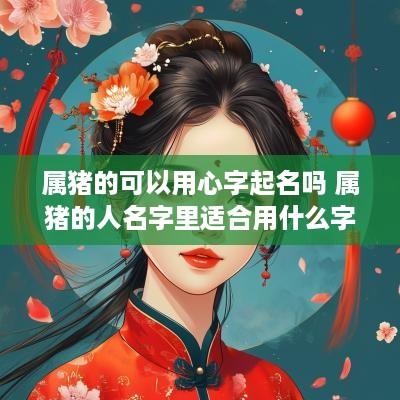 属猪的可以用心字起名吗 属猪的人名字里适合用什么字