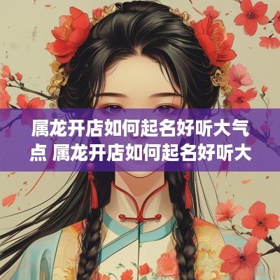 属龙开店如何起名好听大气点 属龙开店如何起名好听大气点的名字