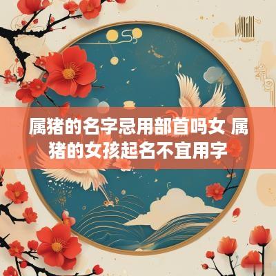 属猪的名字忌用部首吗女 属猪的女孩起名不宜用字