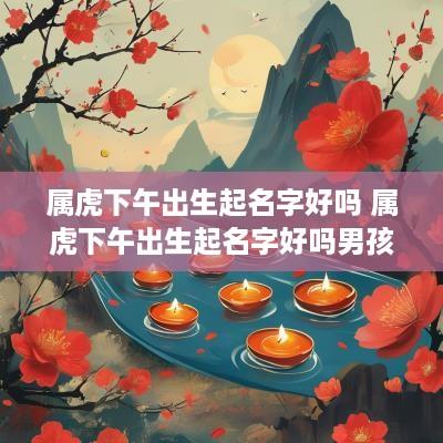 属虎下午出生起名字好吗 属虎下午出生起名字好吗男孩
