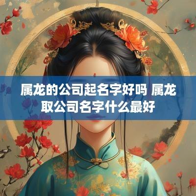 属龙的公司起名字好吗 属龙取公司名字什么最好 属龙的公司起名字好吗 属龙取公司名字什么最好