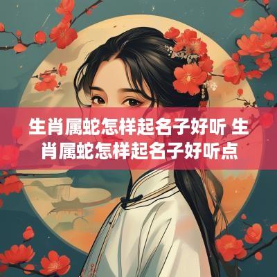 生肖属蛇怎样起名子好听 生肖属蛇怎样起名子好听点