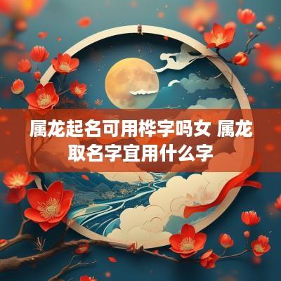 属龙起名可用桦字吗女 属龙取名字宜用什么字