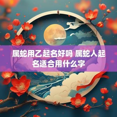属蛇用乙起名好吗 属蛇人起名适合用什么字