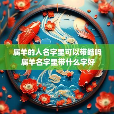 属羊的人名字里可以带皓吗 属羊名字里带什么字好