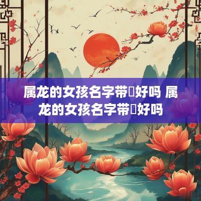 属龙的女孩名字带玥好吗 属龙的女孩名字带玥好吗