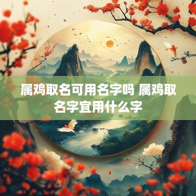 属鸡取名可用名字吗 属鸡取名字宜用什么字