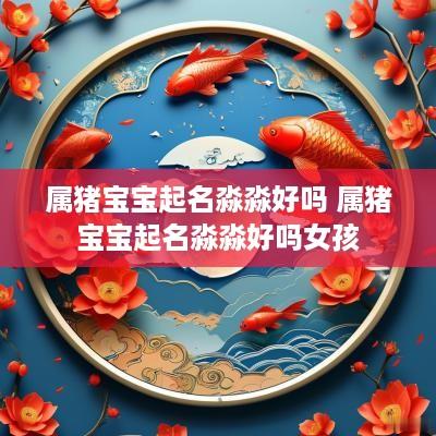属猪宝宝起名淼淼好吗 属猪宝宝起名淼淼好吗女孩