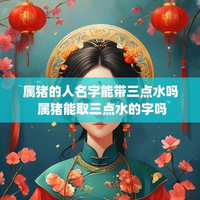 属猪的人名字能带三点水吗 属猪能取三点水的字吗