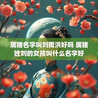 属猪名字叫刘雨洪好吗 属猪姓刘的女孩叫什么名字好