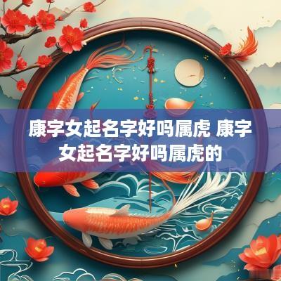 康字女起名字好吗属虎 康字女起名字好吗属虎的
