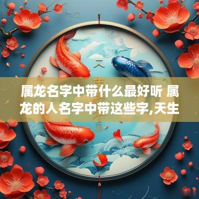 属龙名字中带什么最好听 属龙的人名字中带这些字,天生好命!