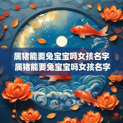 属猪能要兔宝宝吗女孩名字 属猪能要兔宝宝吗女孩名字大全