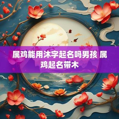 属鸡能用沐字起名吗男孩 属鸡起名带木