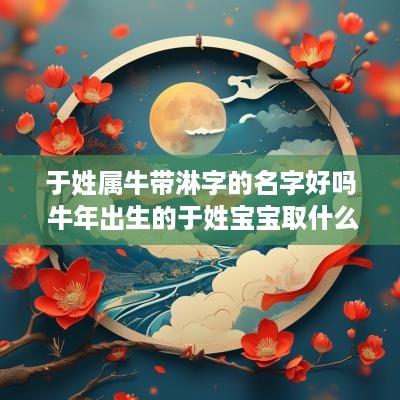 于姓属牛带淋字的名字好吗 蛇年出生的于姓宝宝取什么名字好