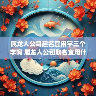 属龙人公司起名宜用字三个字吗 属龙人公司取名宜用什么字