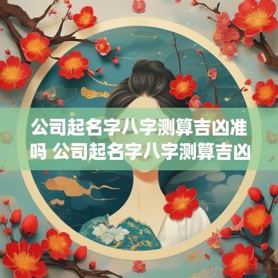 公司起名字八字测算吉凶准吗 公司起名字八字测算吉凶准吗女孩