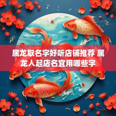 属龙取名字好听店铺推荐 属龙人起店名宜用哪些字