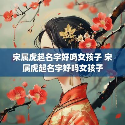 宋属虎起名字好吗女孩子 宋属虎起名字好吗女孩子