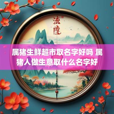 属猪生鲜超市取名字好吗 属猪人做生意取什么名字好