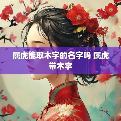 属虎能取木字的名字吗 属虎带木字 属虎能取木字的名字吗 属虎带木字