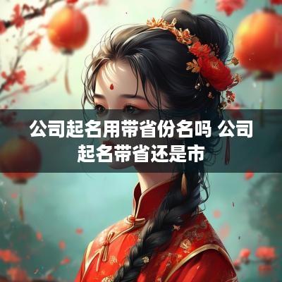 公司起名用带省份名吗 公司起名带省还是市