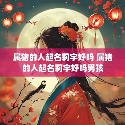 属猪的人起名莉字好吗 属猪的人起名莉字好吗男孩