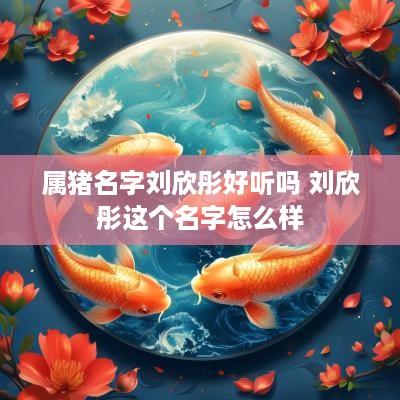属猪名字刘欣彤好听吗 刘欣彤这个名字怎么样