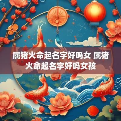 属猪火命起名字好吗女 属猪火命起名字好吗女孩
