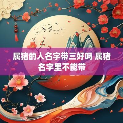 属猪的人名字带三好吗 属猪名字里不能带