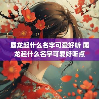 属龙起什么名字可爱好听 属龙起什么名字可爱好听点