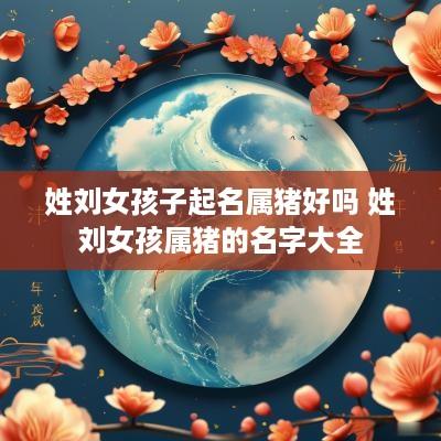 姓刘女孩子起名属猪好吗 姓刘女孩属猪的名字大全