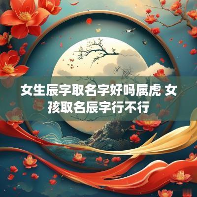 女生辰字取名字好吗属虎 女孩取名辰字行不行