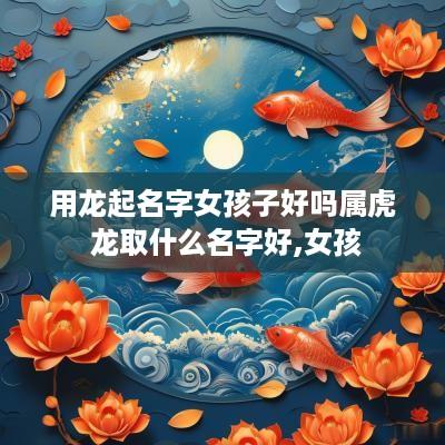 用龙起名字女孩子好吗属虎 龙取什么名字好,女孩