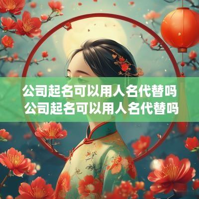 公司起名可以用人名代替吗 公司起名可以用人名代替吗知乎