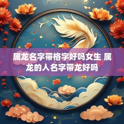 属龙名字带格字好吗女生 属龙的人名字带龙好吗