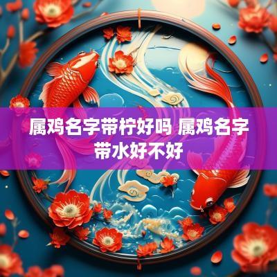 属鸡名字带柠好吗 属鸡名字带水好不好