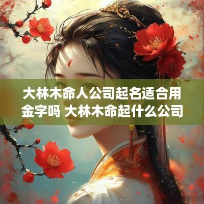 大林木命人公司起名适合用金字吗 大林木命起什么公司名好