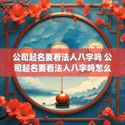 公司起名要看法人八字吗 公司起名要看法人八字吗怎么改