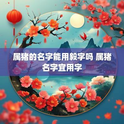 属猪的名字能用毅字吗 属猪名字宜用字