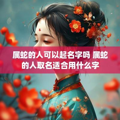 属蛇的人可以起名字吗 属蛇的人取名适合用什么字