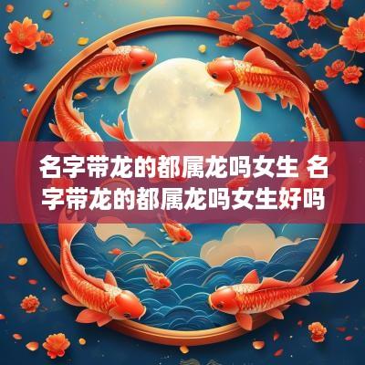 名字带龙的都属龙吗女生 名字带龙的都属龙吗女生好吗