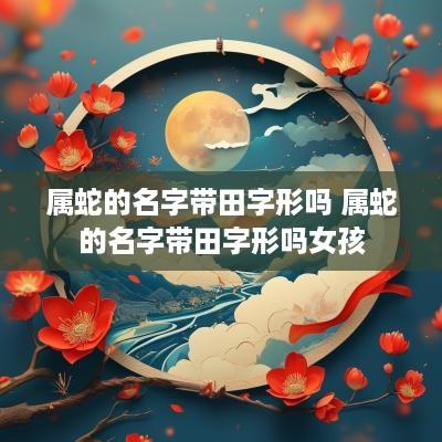 属蛇的名字带田字形吗 属蛇的名字带田字形吗女孩
