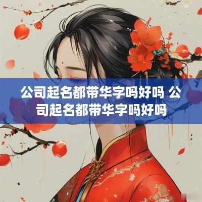 公司起名都带华字吗好吗 公司起名都带华字吗好吗