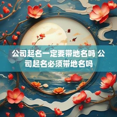公司起名一定要带地名吗 公司起名必须带地名吗
