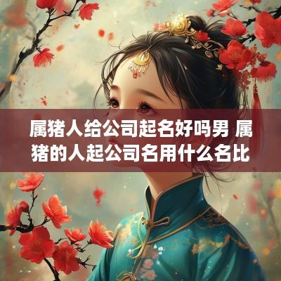 属猪人给公司起名好吗男 属猪的人起公司名用什么名比较旺财