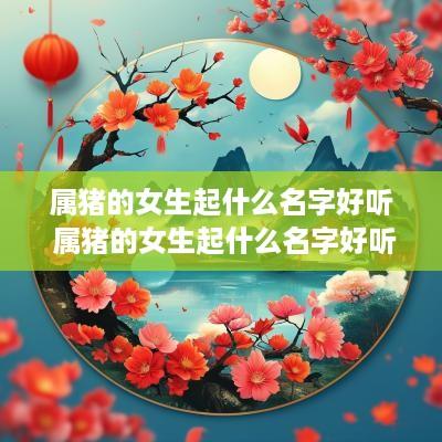 属猪的女生起什么名字好听 属猪的女生起什么名字好听又有财运